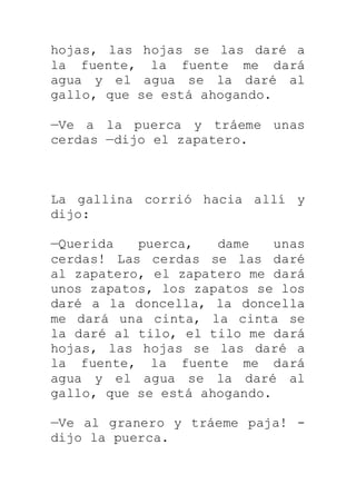 hojas, las hojas se las daré a
la fuente, la fuente me dará
agua y el agua se la daré al
gallo, que se está ahogando.
—Ve a la puerca y tráeme unas
cerdas —dijo el zapatero.
La gallina corrió hacia allí y
dijo:
—Querida puerca, dame unas
cerdas! Las cerdas se las daré
al zapatero, el zapatero me dará
unos zapatos, los zapatos se los
daré a la doncella, la doncella
me dará una cinta, la cinta se
la daré al tilo, el tilo me dará
hojas, las hojas se las daré a
la fuente, la fuente me dará
agua y el agua se la daré al
gallo, que se está ahogando.
—Ve al granero y tráeme paja! -
dijo la puerca.
 