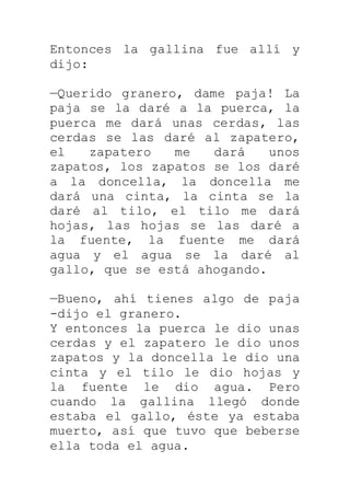 Entonces la gallina fue allí y
dijo:
—Querido granero, dame paja! La
paja se la daré a la puerca, la
puerca me dará unas cerdas, las
cerdas se las daré al zapatero,
el zapatero me dará unos
zapatos, los zapatos se los daré
a la doncella, la doncella me
dará una cinta, la cinta se la
daré al tilo, el tilo me dará
hojas, las hojas se las daré a
la fuente, la fuente me dará
agua y el agua se la daré al
gallo, que se está ahogando.
—Bueno, ahí tienes algo de paja
-dijo el granero.
Y entonces la puerca le dio unas
cerdas y el zapatero le dio unos
zapatos y la doncella le dio una
cinta y el tilo le dio hojas y
la fuente le dio agua. Pero
cuando la gallina llegó donde
estaba el gallo, éste ya estaba
muerto, así que tuvo que beberse
ella toda el agua.
 