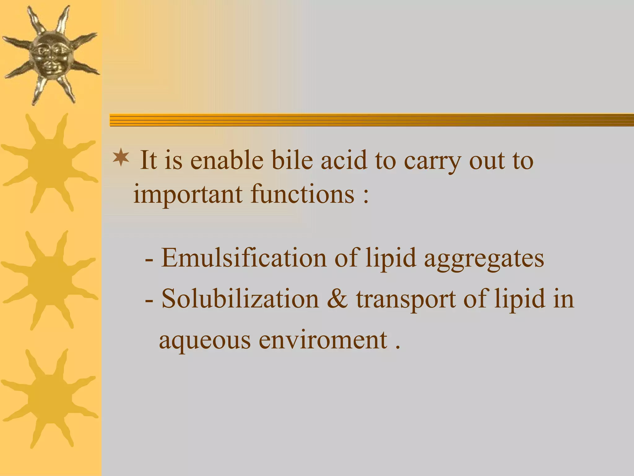 It is enable bile acid to carry out to important functions : - Emulsification of lipid aggregates - Solubilization & transport of lipid in  aqueous enviroment . 