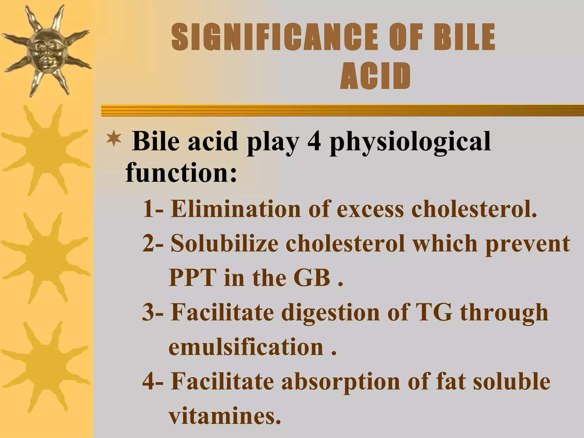 SIGNIFICANCE OF BILE   ACID Bile acid play 4 physiological function: 1- Elimination of excess cholesterol. 2- Solubilize cholesterol which prevent  PPT in the GB . 3- Facilitate digestion of TG through  emulsification . 4- Facilitate absorption of fat soluble  vitamines. 