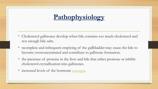 Pathophysiology
• Cholesterol gallstones develop when bile contains too much cholesterol and
not enough bile salts.

• ncomplete and infrequent emptying of the gallbladder may cause the bile to
become overconcentrated and contribute to gallstone formation.

• the presence of proteins in the liver and bile that either promote or inhibit
cholesterol crystallization into gallstones.

• increased levels of the hormone estrogen.

 