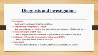 Diagnosis and investigations
 Ultrasound
Most sensitive and specific test for gallstones

 Computerized tomography (CT) scan

May show gallstones or complications, such as infection and rupture of GB or bile ducts

 Cholescintigraphy (HIDA scan)

Used to diagnose abnormal contraction of gallbladder or obstruction of bile ducts

 Endoscopic retrograde cholangiopancreatography (ERCP)
Used to locate and remove stones in bile ducts

 Blood tests

Performed to look for signs of infection, obstruction, pancreatitis, or jaundice

 