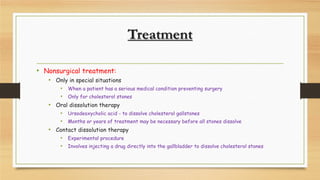 Treatment
• Nonsurgical treatment:
• Only in special situations
• When a patient has a serious medical condition preventing surgery
• Only for cholesterol stones
• Oral dissolution therapy
• Ursodeoxycholic acid - to dissolve cholesterol gallstones
• Months or years of treatment may be necessary before all stones dissolve
• Contact dissolution therapy
• Experimental procedure
• Involves injecting a drug directly into the gallbladder to dissolve cholesterol stones

 