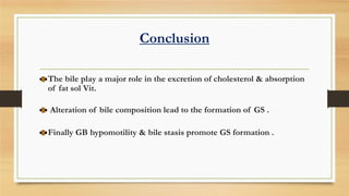 Conclusion
The bile play a major role in the excretion of cholesterol & absorption
of fat sol Vit.
Alteration of bile composition lead to the formation of GS .
Finally GB hypomotility & bile stasis promote GS formation .

 