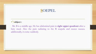 SOEPEL
Subject :
Mr. B is a middle age. He has abdominal pain in right upper quadrant after a
fatty meal. Also the pain radiating to the R scapula and causes nausea.
additionally, it come suddenly.

 
