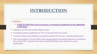 INTRODUCTION
 Definition.
 CHOLELITHIASIS refers to presence or formation of gallstones in the gallbladder
or bile ducts.






Gallstones are the most common biliary stones.
Overall prevalence of gallstones of 7.9% in men and 16.6% in women
In Acute Cholecystitis gallstones are present in about 95% of cases -calculous cholecystitis.
The exact incidence of acute Cholecystitis among patients who harbor gallstones is not known
but in about 20% of patients who enter a hospital for biliary tract disease have acute
cholecystitis.

 