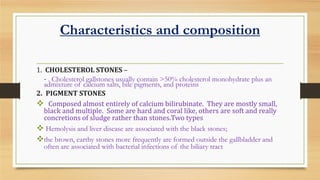 Characteristics and composition
1. CHOLESTEROL STONES –
- . Cholesterol gallstones usually contain >50% cholesterol monohydrate plus an
admixture of calcium salts, bile pigments, and proteins
2. PIGMENT STONES
 Composed almost entirely of calcium bilirubinate. They are mostly small,
black and multiple. Some are hard and coral like, others are soft and really
concretions of sludge rather than stones.Two types
 Hemolysis and liver disease are associated with the black stones;
the brown, earthy stones more frequently are formed outside the gallbladder and
often are associated with bacterial infections of the biliary tract

 