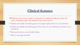 Clinical features
Gallstones may cause no signs or symptoms. If a gallstone lodges in a duct and
causes a blockage, signs and symptoms may result, such as:

 Sudden and rapidly intensifying pain in the upper right portion of your abdomen
 Sudden and rapidly intensifying pain in the center of your abdomen, just below your
breastbone

 Back pain between your shoulder blades
 Pain in your right shoulder

 