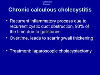 Chronic calculous cholecystitis Recurrent inflammatory process due to recurrent cystic duct obstruction, 90% of the time due to gallstones Overtime, leads to scarring/wall thickening Treatment: laparoscopic cholecystectomy 