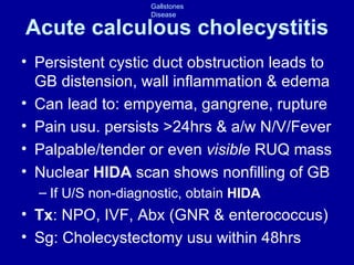 Acute calculous cholecystitis Persistent cystic duct obstruction  leads to  GB distension, wall inflammation & edema Can lead to: empyema, gangrene, rupture Pain usu. persists >24hrs & a/w N/V/Fever Palpable/tender or even  visible  RUQ mass Nuclear  HIDA  scan shows nonfilling of GB If U/S non-diagnostic, obtain  HIDA Tx : NPO, IVF, Abx (GNR & enterococcus) Sg: Cholecystectomy usu within 48hrs 