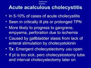 Acute acalculous cholecystitis In 5-10% of cases of acute cholecystitis Seen in critically ill pts or prolonged TPN More likely to progress to gangrene, empyema, perforation due to ischemia Caused by gallbladder stasis from lack of enteral stimulation by cholecystokinin Tx : Emergent cholecystectomy  usu  open If pt is too sick, perc cholecystostomy tube and interval cholecystectomy later on 
