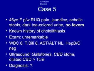 Case 5 46yo F p/w RUQ pain, jaundice, acholic stools, dark tea-colored urine,  no fevers Known history of cholelithiasis Exam: unremarkable WBC 8, T.Bili 8, AST/ALT NL, HepB/C neg Ultrasound: Gallstones, CBD stone, dilated CBD > 1cm Diagnosis: ? 
