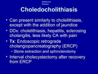 Choledocholithiasis Can present similarly to cholelithiasis, except with the addition of jaundice DDx: cholelithiasis, hepatitis, sclerosing cholangitis, less likely CA with pain Tx : Endoscopic retrograde cholangiopancreatography (ERCP) Stone extraction and sphincterotomy Interval cholecystectomy after recovery from ERCP 