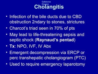 Cholangitis Infection of the bile ducts due to CBD obstruction 2ndary to stones, strictures Charcot’s triad seen in 70% of pts May lead to life-threatening sepsis and septic shock ( Raynaud’s pentad ) Tx : NPO, IVF, IV Abx Emergent decompression via ERCP or  perc transhepatic cholangiogram (PTC) Used to require emergency laparotomy 