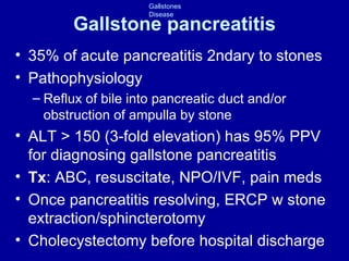 Gallstone pancreatitis 35% of acute pancreatitis 2ndary to stones Pathophysiology  Reflux of bile into pancreatic duct and/or obstruction of ampulla by stone ALT > 150 (3-fold elevation) has 95% PPV for diagnosing gallstone pancreatitis Tx : ABC, resuscitate, NPO/IVF, pain meds Once pancreatitis resolving, ERCP w stone extraction/sphincterotomy Cholecystectomy before hospital discharge 