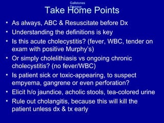 Take Home Points As always, ABC & Resuscitate before Dx Understanding the definitions is key Is this acute cholecystitis? (fever, WBC, tender on exam with positive Murphy’s) Or simply cholelithiasis vs ongoing chronic cholecystitis? (no fever/WBC) Is patient sick or toxic-appearing, to suspect empyema, gangrene or even perforation? Elicit h/o jaundice, acholic stools, tea-colored urine Rule out cholangitis, because this will kill the patient unless dx & tx early 