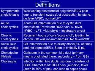 Definitions Infection within bile ducts usu due to obstrux of CBD. Charcot triad: RUQ pain, jaundice, fever (seen in 70% of pts), can lead to septic shock Cholangitis Gallstone in the common bile duct (primary means originated there, secondary = from GB) Choledocho-lithiasis GB inflammation due to biliary stasis(5% of time) and not stones(95%). Seen in critically ill pts Acalculous cholecystitis Recurrent bouts of colic/acute chol’y leading to chronic GB wall inflamm/fibrosis. No fever/WBC. Chronic cholecystitis Acute GB inflammation due to cystic duct obstruction. Persistent RUQ pain +/- fever,  ↑WBC, ↑LFT, +Murphy’s = inspiratory arrest Acute cholecystitis Wax/waning postprandial epigastric/RUQ pain due to transient cystic duct obstruction by stone, no fever/WBC, normal LFT Symptomatic cholelithiasis 