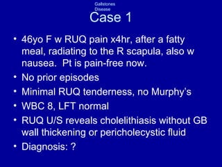 Case 1 46yo F w RUQ pain x4hr, after a fatty meal, radiating to the R scapula, also w nausea.  Pt is pain-free now. No prior episodes Minimal RUQ tenderness, no Murphy’s WBC 8, LFT normal RUQ U/S reveals cholelithiasis without GB wall thickening or pericholecystic fluid Diagnosis: ? 