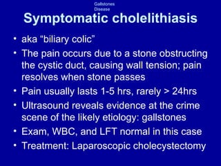 Symptomatic cholelithiasis aka “biliary colic” The pain occurs due to a stone obstructing the cystic duct, causing wall tension; pain resolves when stone passes Pain usually lasts 1-5 hrs, rarely > 24hrs Ultrasound reveals evidence at the crime scene of the likely etiology: gallstones Exam, WBC, and LFT normal in this case Treatment: Laparoscopic cholecystectomy 