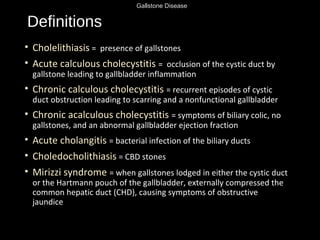 Gallstone Disease
Definitions
• Cholelithiasis = presence of gallstones
• Acute calculous cholecystitis = occlusion of the cystic duct by
gallstone leading to gallbladder inflammation
• Chronic calculous cholecystitis = recurrent episodes of cystic
duct obstruction leading to scarring and a nonfunctional gallbladder
• Chronic acalculous cholecystitis = symptoms of biliary colic, no
gallstones, and an abnormal gallbladder ejection fraction
• Acute cholangitis = bacterial infection of the biliary ducts
• Choledocholithiasis = CBD stones
• Mirizzi syndrome = when gallstones lodged in either the cystic duct
or the Hartmann pouch of the gallbladder, externally compressed the
common hepatic duct (CHD), causing symptoms of obstructive
jaundice
 
