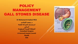 POLICY
MANAGEMENT
GALL STONES DISEASE
Dr Mohamad Al-Gailani FRCS
‫د‬.‫الكيالني‬ ‫محمد‬
‫العامة‬ ‫الجراحة‬ ‫استشاري‬
‫الرياض‬
‫السعودية‬ ‫العربية‬ ‫المملكة‬
Consultant Surgeon
Al Hammadi Hospital, Suwaidi
Riyadh
KSA
 