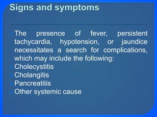 The presence of fever, persistent
tachycardia, hypotension, or jaundice
necessitates a search for complications,
which may include the following:
Cholecystitis
Cholangitis
Pancreatitis
Other systemic cause
 