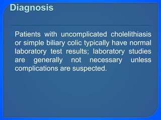 Patients with uncomplicated cholelithiasis
or simple biliary colic typically have normal
laboratory test results; laboratory studies
are generally not necessary unless
complications are suspected.
 