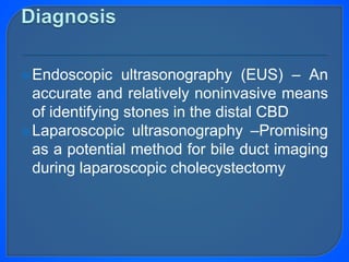 Endoscopic ultrasonography (EUS) – An
accurate and relatively noninvasive means
of identifying stones in the distal CBD
Laparoscopic ultrasonography –Promising
as a potential method for bile duct imaging
during laparoscopic cholecystectomy
 