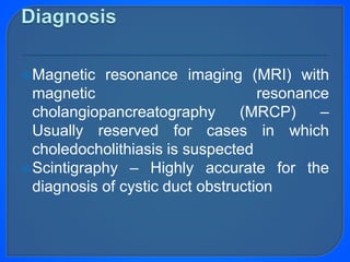 Magnetic resonance imaging (MRI) with
magnetic resonance
cholangiopancreatography (MRCP) –
Usually reserved for cases in which
choledocholithiasis is suspected
Scintigraphy – Highly accurate for the
diagnosis of cystic duct obstruction
 