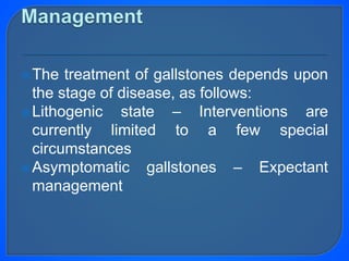 The treatment of gallstones depends upon
the stage of disease, as follows:
Lithogenic state – Interventions are
currently limited to a few special
circumstances
Asymptomatic gallstones – Expectant
management
 