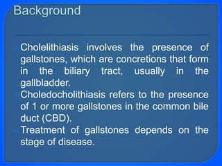 Cholelithiasis involves the presence of
gallstones, which are concretions that form
in the biliary tract, usually in the
gallbladder.
Choledocholithiasis refers to the presence
of 1 or more gallstones in the common bile
duct (CBD).
Treatment of gallstones depends on the
stage of disease.
 