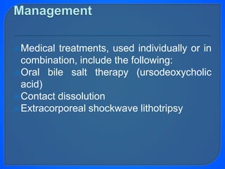 Medical treatments, used individually or in
combination, include the following:
Oral bile salt therapy (ursodeoxycholic
acid)
Contact dissolution
Extracorporeal shockwave lithotripsy
 