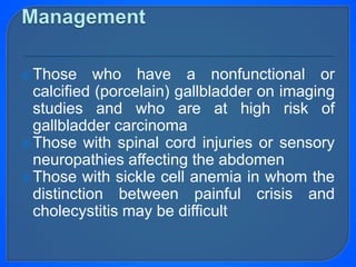 Those who have a nonfunctional or
calcified (porcelain) gallbladder on imaging
studies and who are at high risk of
gallbladder carcinoma
Those with spinal cord injuries or sensory
neuropathies affecting the abdomen
Those with sickle cell anemia in whom the
distinction between painful crisis and
cholecystitis may be difficult
 