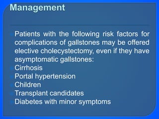 Patients with the following risk factors for
complications of gallstones may be offered
elective cholecystectomy, even if they have
asymptomatic gallstones:
Cirrhosis
Portal hypertension
Children
Transplant candidates
Diabetes with minor symptoms
 