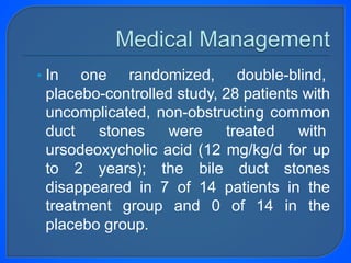 • In one randomized, double-blind,
placebo-controlled study, 28 patients with
uncomplicated, non-obstructing common
duct stones were treated with
ursodeoxycholic acid (12 mg/kg/d for up
to 2 years); the bile duct stones
disappeared in 7 of 14 patients in the
treatment group and 0 of 14 in the
placebo group.
 