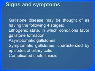 Gallstone disease may be thought of as
having the following 4 stages:
Lithogenic state, in which conditions favor
gallstone formation
Asymptomatic gallstones
Symptomatic gallstones, characterized by
episodes of biliary colic
Complicated cholelithiasis
 
