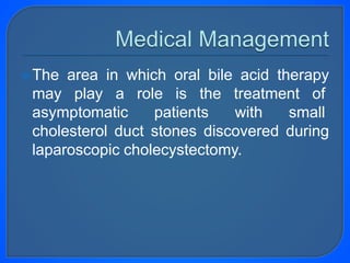 The area in which oral bile acid therapy
may play a role is the treatment of
asymptomatic patients with small
cholesterol duct stones discovered during
laparoscopic cholecystectomy.
 