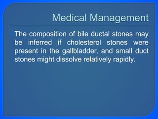 The composition of bile ductal stones may
be inferred if cholesterol stones were
present in the gallbladder, and small duct
stones might dissolve relatively rapidly.
 