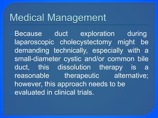 Because duct exploration during
laparoscopic cholecystectomy might be
demanding technically, especially with a
small-diameter cystic and/or common bile
duct, this dissolution therapy is a
reasonable therapeutic alternative;
however, this approach needs to be
evaluated in clinical trials.
 