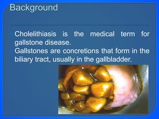 Cholelithiasis is the medical term for
gallstone disease.
Gallstones are concretions that form in the
biliary tract, usually in the gallbladder.
 