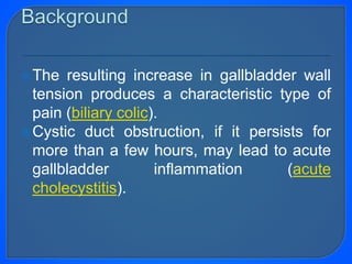 The resulting increase in gallbladder wall
tension produces a characteristic type of
pain (biliary colic).
Cystic duct obstruction, if it persists for
more than a few hours, may lead to acute
gallbladder inflammation (acute
cholecystitis).
 