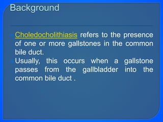 Choledocholithiasis refers to the presence
of one or more gallstones in the common
bile duct.
Usually, this occurs when a gallstone
passes from the gallbladder into the
common bile duct .
 