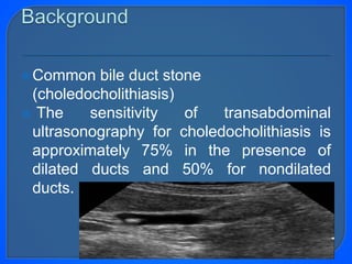 Common bile duct stone
(choledocholithiasis)
 The sensitivity of transabdominal
ultrasonography for choledocholithiasis is
approximately 75% in the presence of
dilated ducts and 50% for nondilated
ducts.
 