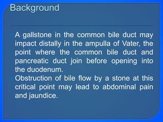 A gallstone in the common bile duct may
impact distally in the ampulla of Vater, the
point where the common bile duct and
pancreatic duct join before opening into
the duodenum.
Obstruction of bile flow by a stone at this
critical point may lead to abdominal pain
and jaundice.
 