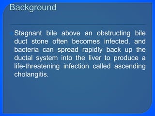 Stagnant bile above an obstructing bile
duct stone often becomes infected, and
bacteria can spread rapidly back up the
ductal system into the liver to produce a
life-threatening infection called ascending
cholangitis.
 