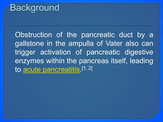 Obstruction of the pancreatic duct by a
gallstone in the ampulla of Vater also can
trigger activation of pancreatic digestive
enzymes within the pancreas itself, leading
to acute pancreatitis.[1, 2]
 