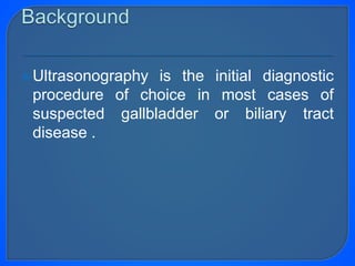 Ultrasonography is the initial diagnostic
procedure of choice in most cases of
suspected gallbladder or biliary tract
disease .
 