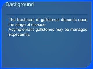 The treatment of gallstones depends upon
the stage of disease.
Asymptomatic gallstones may be managed
expectantly.
 