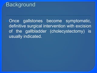 Once gallstones become symptomatic,
definitive surgical intervention with excision
of the gallbladder (cholecystectomy) is
usually indicated.
 