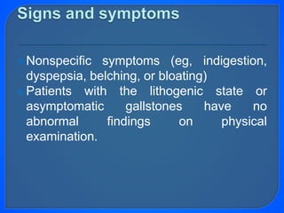 Nonspecific symptoms (eg, indigestion,
dyspepsia, belching, or bloating)
Patients with the lithogenic state or
asymptomatic gallstones have no
abnormal findings on physical
examination.
 